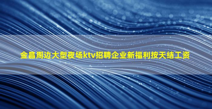 金昌周边大型夜场ktv招聘企业新福利按天结工资